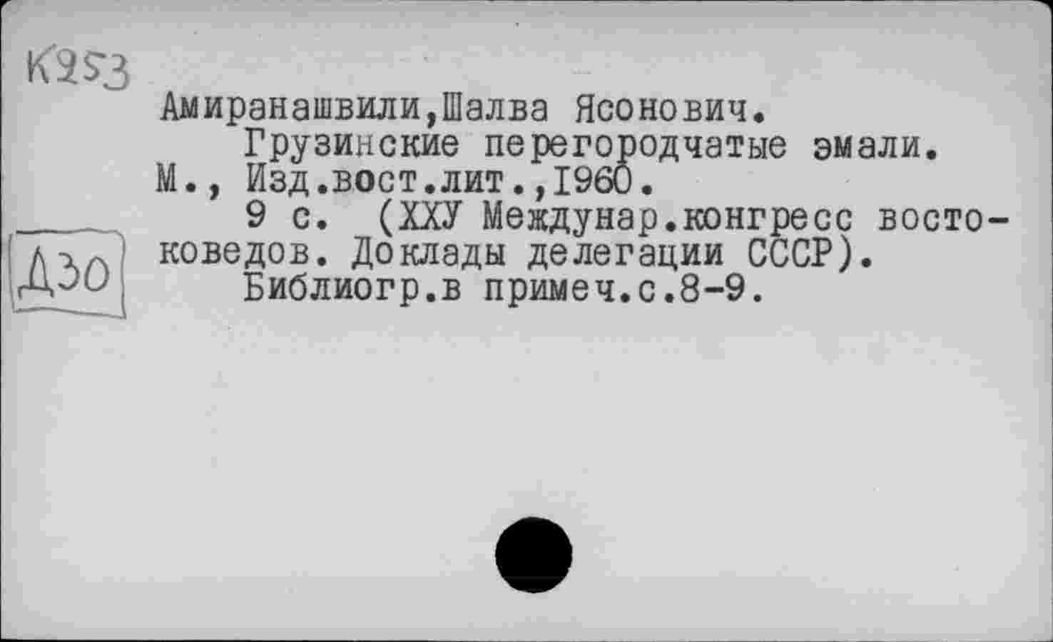 ﻿К2$3
Амиранашвили,Шалва Ясонович.
Грузинские перегородчатые эмали.
М., Изд.вост.лит.,1960.
9 с. (ХХУ Междунар.конгресс востоковедов. Доклады делегации СССР).
Библиогр.в примеч.с.8-9.